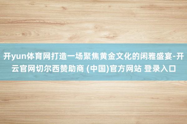 开yun体育网打造一场聚焦黄金文化的闲雅盛宴-开云官网切尔西赞助商 (中国)官方网站 登录入口