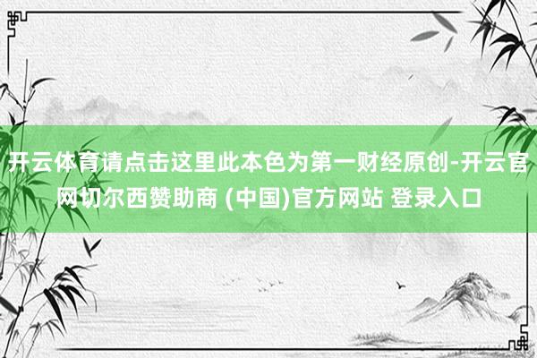 开云体育请点击这里此本色为第一财经原创-开云官网切尔西赞助商 (中国)官方网站 登录入口