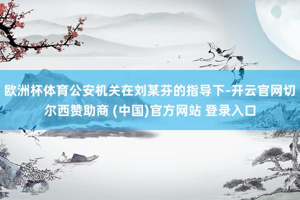 欧洲杯体育公安机关在刘某芬的指导下-开云官网切尔西赞助商 (中国)官方网站 登录入口