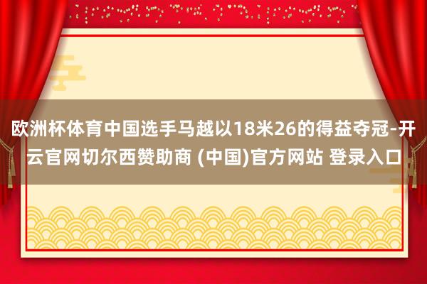 欧洲杯体育中国选手马越以18米26的得益夺冠-开云官网切尔西赞助商 (中国)官方网站 登录入口
