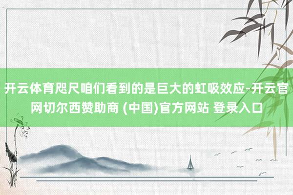 开云体育咫尺咱们看到的是巨大的虹吸效应-开云官网切尔西赞助商 (中国)官方网站 登录入口