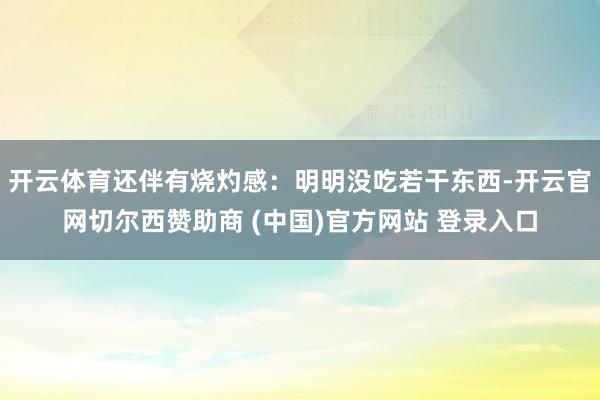 开云体育还伴有烧灼感：明明没吃若干东西-开云官网切尔西赞助商 (中国)官方网站 登录入口