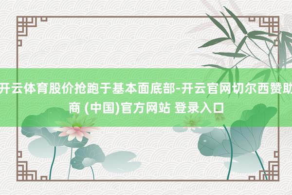 开云体育股价抢跑于基本面底部-开云官网切尔西赞助商 (中国)官方网站 登录入口