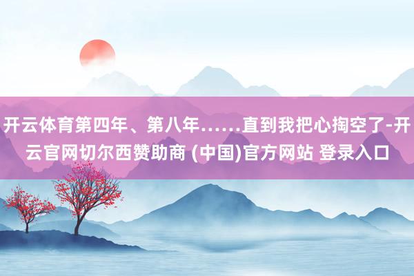 开云体育第四年、第八年……直到我把心掏空了-开云官网切尔西赞助商 (中国)官方网站 登录入口