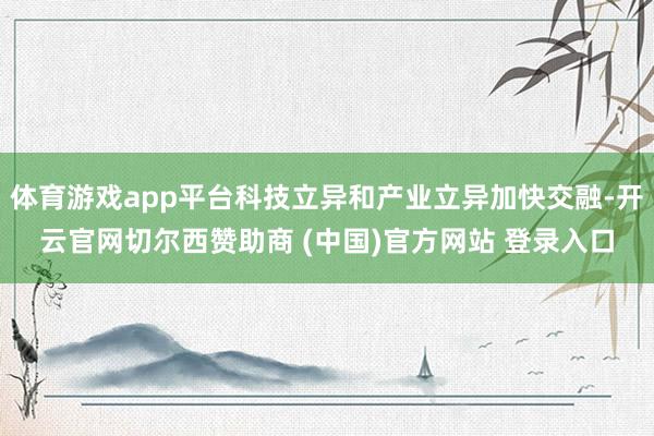 体育游戏app平台科技立异和产业立异加快交融-开云官网切尔西赞助商 (中国)官方网站 登录入口