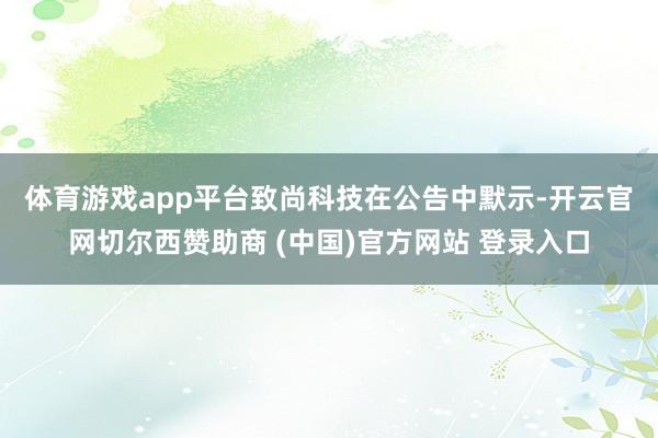 体育游戏app平台　　致尚科技在公告中默示-开云官网切尔西赞助商 (中国)官方网站 登录入口