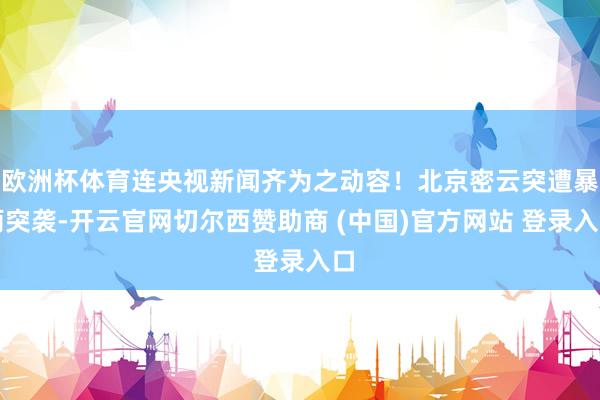 欧洲杯体育连央视新闻齐为之动容！北京密云突遭暴雨突袭-开云官网切尔西赞助商 (中国)官方网站 登录入口