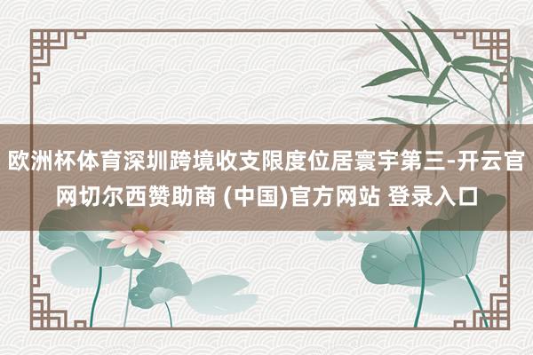 欧洲杯体育深圳跨境收支限度位居寰宇第三-开云官网切尔西赞助商 (中国)官方网站 登录入口