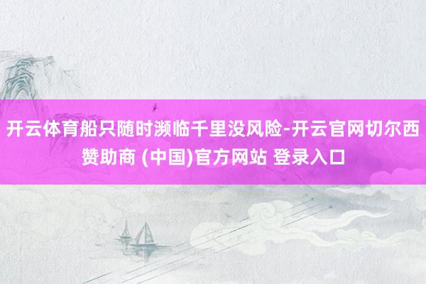 开云体育船只随时濒临千里没风险-开云官网切尔西赞助商 (中国)官方网站 登录入口