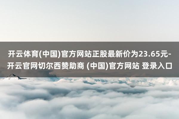 开云体育(中国)官方网站正股最新价为23.65元-开云官网切尔西赞助商 (中国)官方网站 登录入口