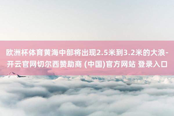 欧洲杯体育黄海中部将出现2.5米到3.2米的大浪-开云官网切尔西赞助商 (中国)官方网站 登录入口
