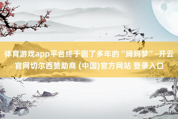 体育游戏app平台终于圆了多年的“姆妈梦”-开云官网切尔西赞助商 (中国)官方网站 登录入口