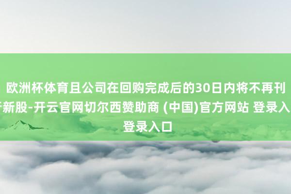 欧洲杯体育且公司在回购完成后的30日内将不再刊行新股-开云官网切尔西赞助商 (中国)官方网站 登录入口
