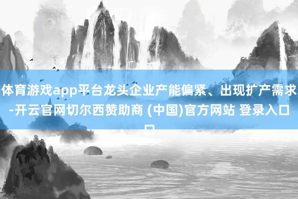 体育游戏app平台龙头企业产能偏紧、出现扩产需求-开云官网切尔西赞助商 (中国)官方网站 登录入口