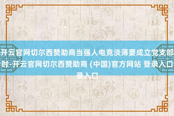 开云官网切尔西赞助商当强人电竞淡薄要成立党支部时-开云官网切尔西赞助商 (中国)官方网站 登录入口