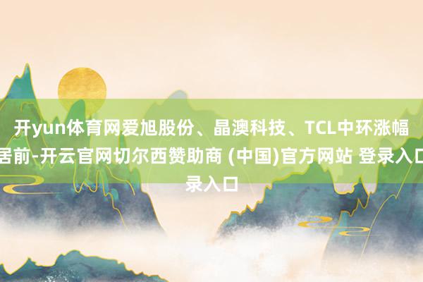 开yun体育网爱旭股份、晶澳科技、TCL中环涨幅居前-开云官网切尔西赞助商 (中国)官方网站 登录入口