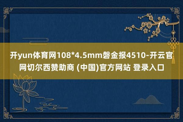 开yun体育网108*4.5mm磐金报4510-开云官网切尔西赞助商 (中国)官方网站 登录入口