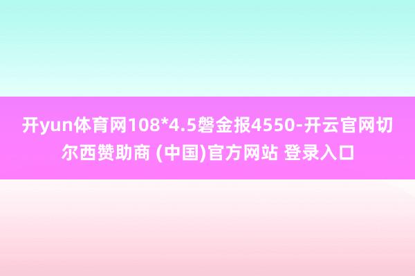 开yun体育网108*4.5磐金报4550-开云官网切尔西赞助商 (中国)官方网站 登录入口