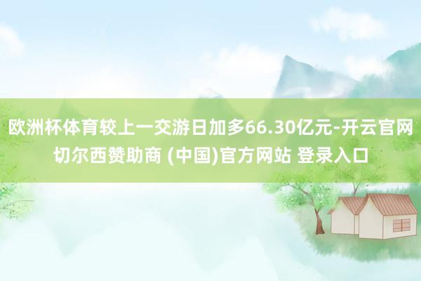 欧洲杯体育较上一交游日加多66.30亿元-开云官网切尔西赞助商 (中国)官方网站 登录入口