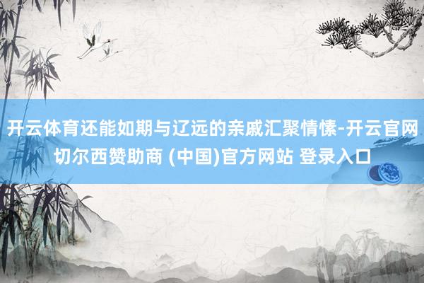 开云体育还能如期与辽远的亲戚汇聚情愫-开云官网切尔西赞助商 (中国)官方网站 登录入口