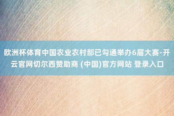 欧洲杯体育中国农业农村部已勾通举办6届大赛-开云官网切尔西赞助商 (中国)官方网站 登录入口