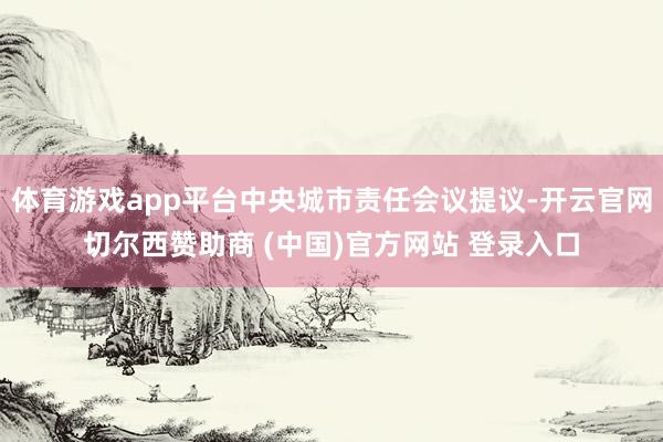 体育游戏app平台中央城市责任会议提议-开云官网切尔西赞助商 (中国)官方网站 登录入口