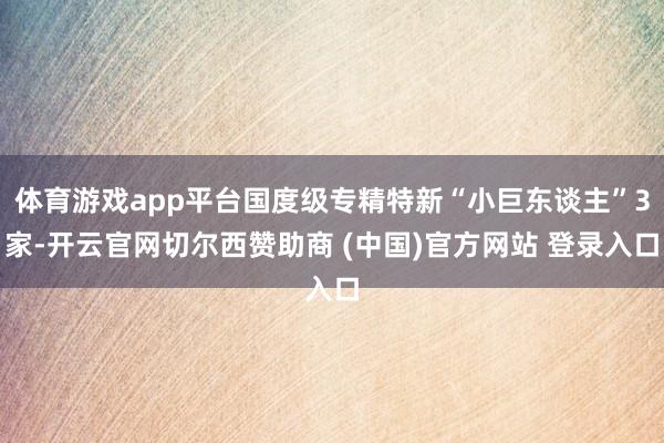 体育游戏app平台国度级专精特新“小巨东谈主”3家-开云官网切尔西赞助商 (中国)官方网站 登录入口