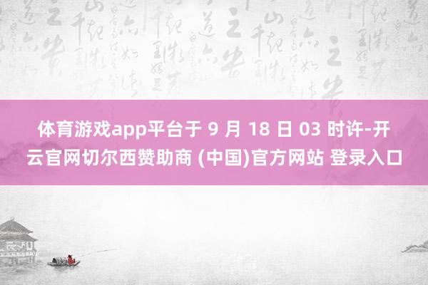 体育游戏app平台于 9 月 18 日 03 时许-开云官网切尔西赞助商 (中国)官方网站 登录入口