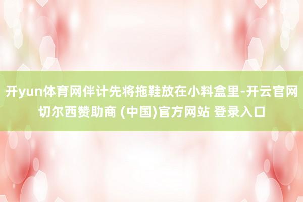 开yun体育网伴计先将拖鞋放在小料盒里-开云官网切尔西赞助商 (中国)官方网站 登录入口