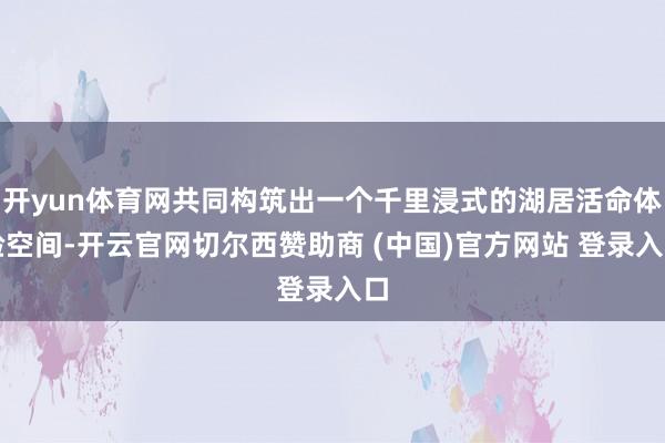 开yun体育网共同构筑出一个千里浸式的湖居活命体验空间-开云官网切尔西赞助商 (中国)官方网站 登录入口