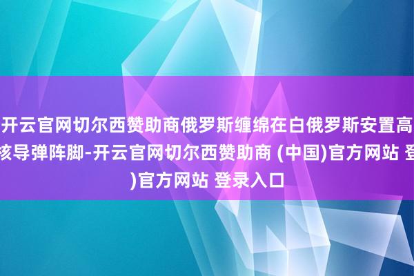 开云官网切尔西赞助商俄罗斯缠绵在白俄罗斯安置高尚音速核导弹阵脚-开云官网切尔西赞助商 (中国)官方网站 登录入口