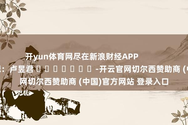 开yun体育网尽在新浪财经APP            						包袱剪辑：卢昱君 							-开云官网切尔西赞助商 (中国)官方网站 登录入口