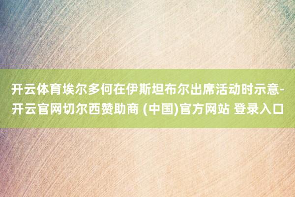 开云体育　　埃尔多何在伊斯坦布尔出席活动时示意-开云官网切尔西赞助商 (中国)官方网站 登录入口