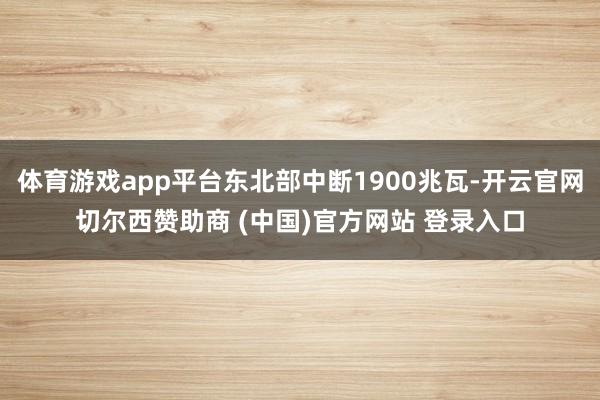 体育游戏app平台东北部中断1900兆瓦-开云官网切尔西赞助商 (中国)官方网站 登录入口