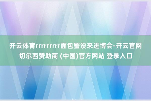 开云体育rrrrrrrrr面包蟹没来进博会-开云官网切尔西赞助商 (中国)官方网站 登录入口
