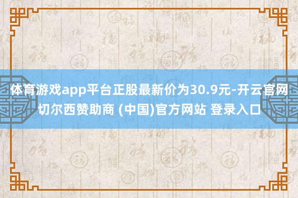 体育游戏app平台正股最新价为30.9元-开云官网切尔西赞助商 (中国)官方网站 登录入口
