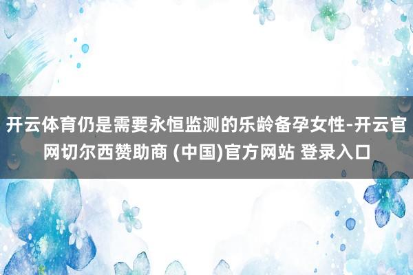开云体育仍是需要永恒监测的乐龄备孕女性-开云官网切尔西赞助商 (中国)官方网站 登录入口