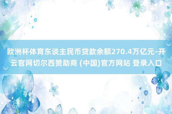 欧洲杯体育东谈主民币贷款余额270.4万亿元-开云官网切尔西赞助商 (中国)官方网站 登录入口