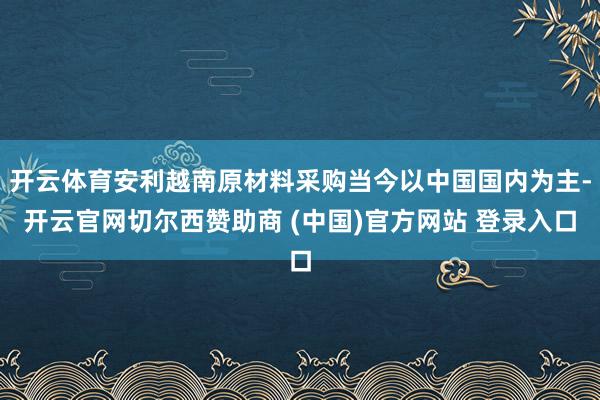 开云体育安利越南原材料采购当今以中国国内为主-开云官网切尔西赞助商 (中国)官方网站 登录入口