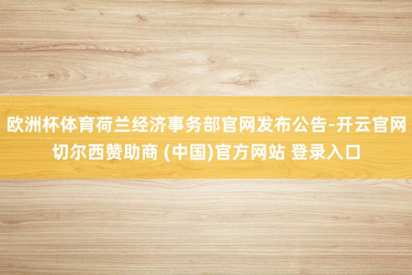欧洲杯体育荷兰经济事务部官网发布公告-开云官网切尔西赞助商 (中国)官方网站 登录入口