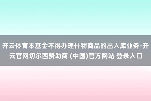 开云体育本基金不得办理什物商品的出入库业务-开云官网切尔西赞助商 (中国)官方网站 登录入口