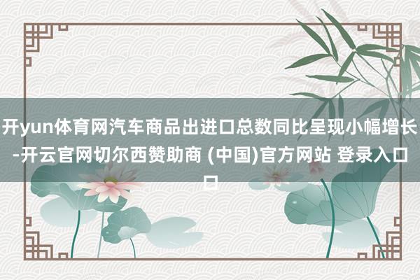 开yun体育网汽车商品出进口总数同比呈现小幅增长-开云官网切尔西赞助商 (中国)官方网站 登录入口