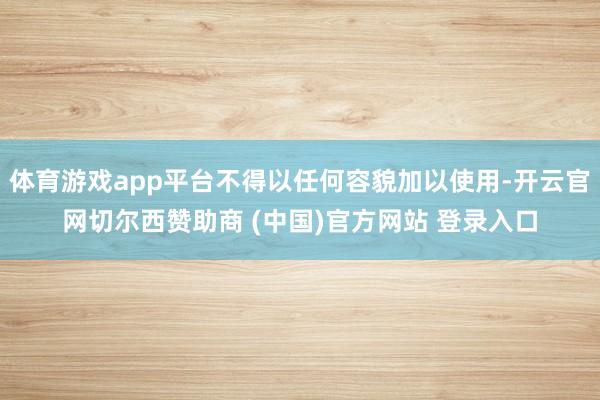 体育游戏app平台不得以任何容貌加以使用-开云官网切尔西赞助商 (中国)官方网站 登录入口