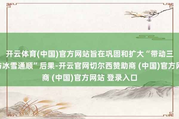 开云体育(中国)官方网站旨在巩固和扩大“带动三亿东谈主参与冰雪通顺”后果-开云官网切尔西赞助商 (中国)官方网站 登录入口