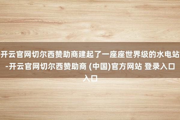 开云官网切尔西赞助商建起了一座座世界级的水电站-开云官网切尔西赞助商 (中国)官方网站 登录入口