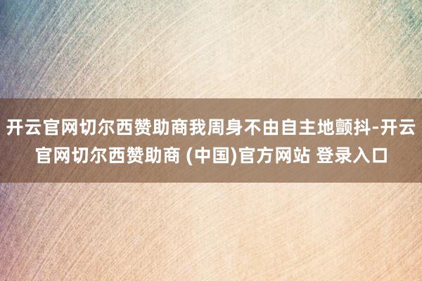 开云官网切尔西赞助商我周身不由自主地颤抖-开云官网切尔西赞助商 (中国)官方网站 登录入口