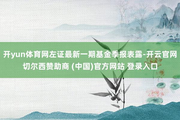 开yun体育网左证最新一期基金季报表露-开云官网切尔西赞助商 (中国)官方网站 登录入口