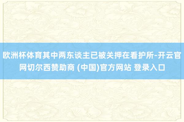 欧洲杯体育其中两东谈主已被关押在看护所-开云官网切尔西赞助商 (中国)官方网站 登录入口