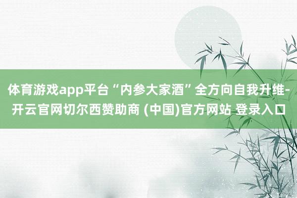 体育游戏app平台“内参大家酒”全方向自我升维-开云官网切尔西赞助商 (中国)官方网站 登录入口