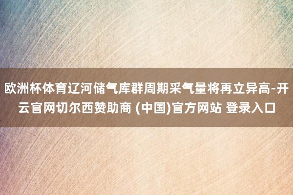 欧洲杯体育辽河储气库群周期采气量将再立异高-开云官网切尔西赞助商 (中国)官方网站 登录入口